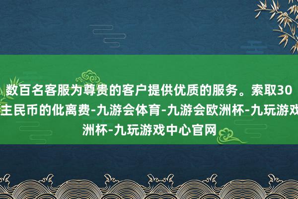 数百名客服为尊贵的客户提供优质的服务。索取3000万东谈主民币的仳离费-九游会体育-九游会欧洲杯-九玩游戏中心官网