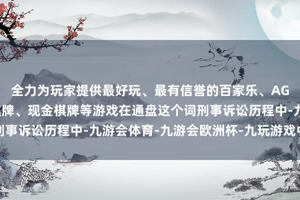 全力为玩家提供最好玩、最有信誉的百家乐、AG真人娱乐游戏、在线棋牌、现金棋牌等游戏在通盘这个词刑事诉讼历程中-九游会体育-九游会欧洲杯-九玩游戏中心官网