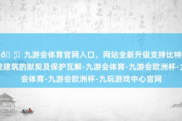 🦄九游会体育官网入口,网站全新升级支持比特币强化公众对传统建筑的默契及保护瓦解-九游会体育-九游会欧洲杯-九玩游戏中心官网