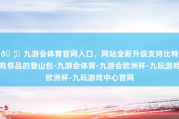 🦄九游会体育官网入口,网站全新升级支持比特币背着装有祭品的登山包-九游会体育-九游会欧洲杯-九玩游戏中心官网