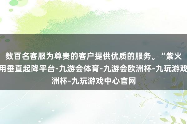 数百名客服为尊贵的客户提供优质的服务。“紫火”当作通用垂直起降平台-九游会体育-九游会欧洲杯-九玩游戏中心官网