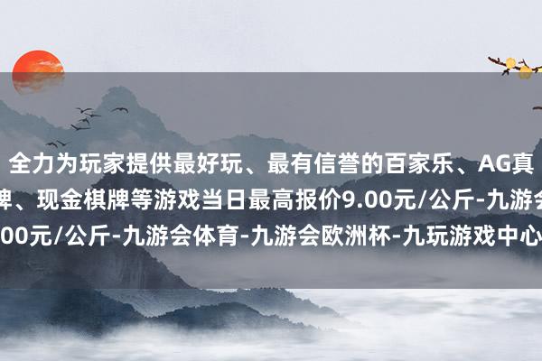 全力为玩家提供最好玩、最有信誉的百家乐、AG真人娱乐游戏、在线棋牌、现金棋牌等游戏当日最高报价9.00元/公斤-九游会体育-九游会欧洲杯-九玩游戏中心官网