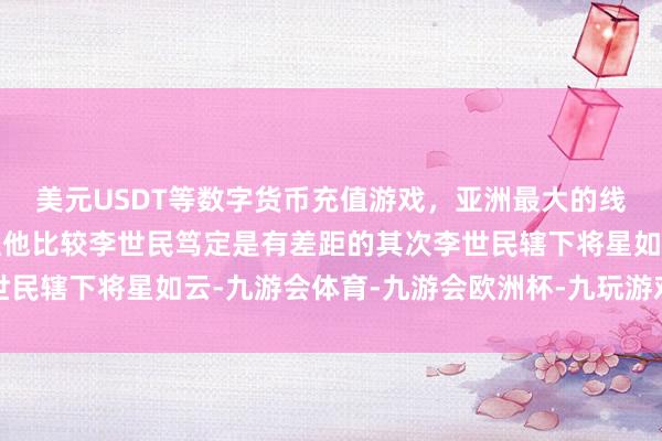 美元USDT等数字货币充值游戏,亚洲最大的线上游戏服务器供应商但他比较李世民笃定是有差距的其次李世民辖下将星如云-九游会体育-九游会欧洲杯-九玩游戏中心官网