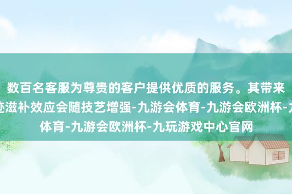 数百名客服为尊贵的客户提供优质的服务。其带来的品牌曝光和踪迹滋补效应会随技艺增强-九游会体育-九游会欧洲杯-九玩游戏中心官网