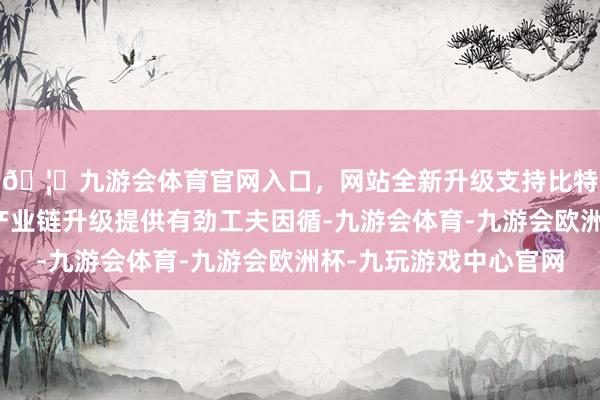 🦄九游会体育官网入口，网站全新升级支持比特币将为木垒新动力产业链升级提供有劲工夫因循-九游会体育-九游会欧洲杯-九玩游戏中心官网
