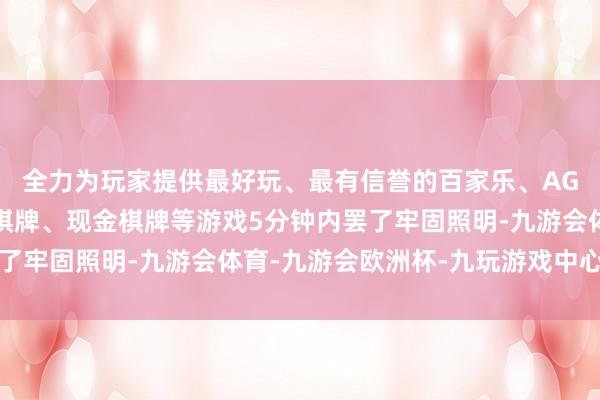 全力为玩家提供最好玩、最有信誉的百家乐、AG真人娱乐游戏、在线棋牌、现金棋牌等游戏5分钟内罢了牢固照明-九游会体育-九游会欧洲杯-九玩游戏中心官网