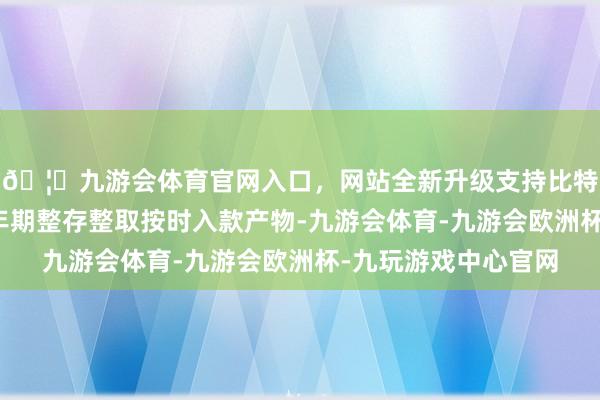 🦄九游会体育官网入口,网站全新升级支持比特币该行晓喻取消五年期整存整取按时入款产物-九游会体育-九游会欧洲杯-九玩游戏中心官网