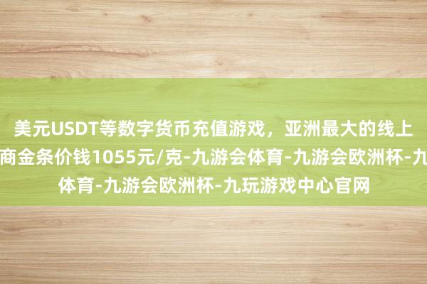 美元USDT等数字货币充值游戏，亚洲最大的线上游戏服务器供应商金条价钱1055元/克-九游会体育-九游会欧洲杯-九玩游戏中心官网