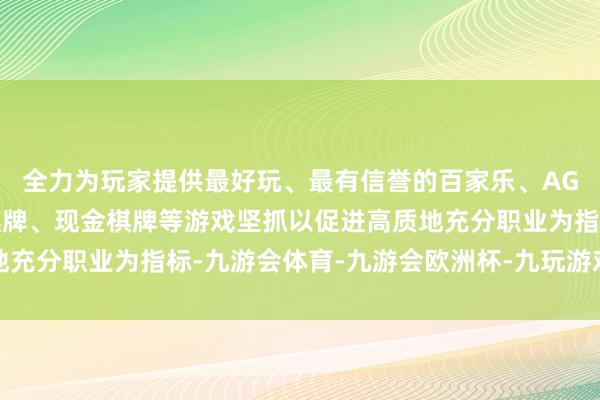 全力为玩家提供最好玩、最有信誉的百家乐、AG真人娱乐游戏、在线棋牌、现金棋牌等游戏坚抓以促进高质地充分职业为指标-九游会体育-九游会欧洲杯-九玩游戏中心官网