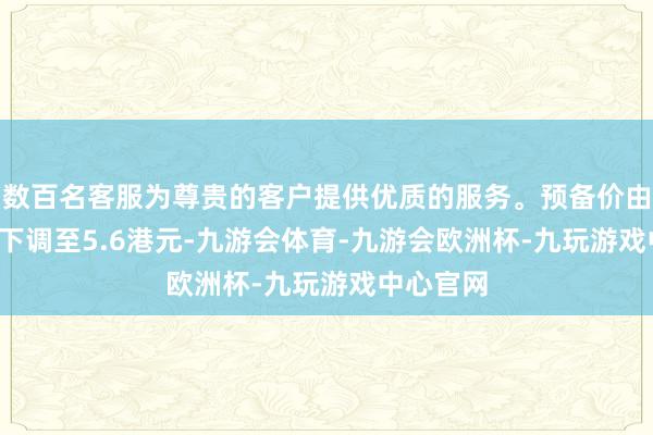 数百名客服为尊贵的客户提供优质的服务。预备价由6.2港元下调至5.6港元-九游会体育-九游会欧洲杯-九玩游戏中心官网