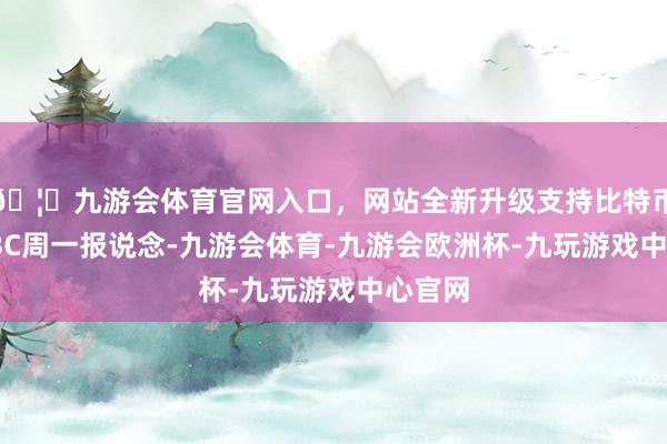 🦄九游会体育官网入口，网站全新升级支持比特币　　据CNBC周一报说念-九游会体育-九游会欧洲杯-九玩游戏中心官网