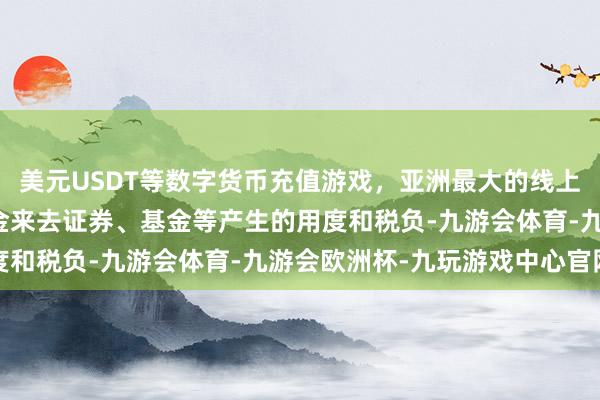 美元USDT等数字货币充值游戏,亚洲最大的线上游戏服务器供应商本基金来去证券、基金等产生的用度和税负-九游会体育-九游会欧洲杯-九玩游戏中心官网
