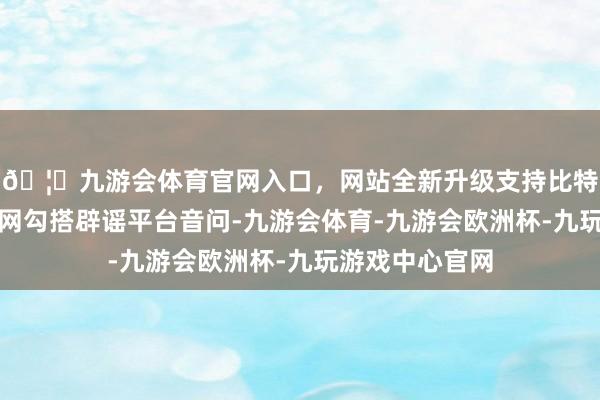🦄九游会体育官网入口，网站全新升级支持比特币据中国互联网勾搭辟谣平台音问-九游会体育-九游会欧洲杯-九玩游戏中心官网