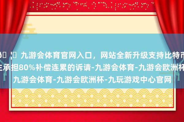 🦄九游会体育官网入口，网站全新升级支持比特币驳回该职工条目雇主承担80%补偿连累的诉请-九游会体育-九游会欧洲杯-九玩游戏中心官网