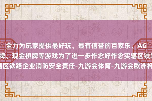 全力为玩家提供最好玩、最有信誉的百家乐、AG真人娱乐游戏、在线棋牌、现金棋牌等游戏为了进一步作念好作念实辖区铁路企业消防安全责任-九游会体育-九游会欧洲杯-九玩游戏中心官网