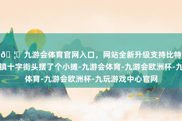 🦄九游会体育官网入口，网站全新升级支持比特币我家在代市小镇十字街头摆了个小摊-九游会体育-九游会欧洲杯-九玩游戏中心官网