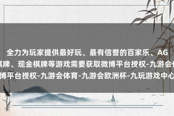 全力为玩家提供最好玩、最有信誉的百家乐、AG真人娱乐游戏、在线棋牌、现金棋牌等游戏需要获取微博平台授权-九游会体育-九游会欧洲杯-九玩游戏中心官网