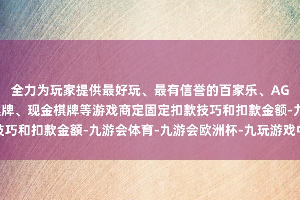 全力为玩家提供最好玩、最有信誉的百家乐、AG真人娱乐游戏、在线棋牌、现金棋牌等游戏商定固定扣款技巧和扣款金额-九游会体育-九游会欧洲杯-九玩游戏中心官网