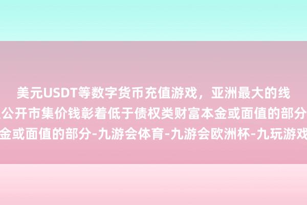美元USDT等数字货币充值游戏，亚洲最大的线上游戏服务器供应商且公开市集价钱彰着低于债权类财富本金或面值的部分-九游会体育-九游会欧洲杯-九玩游戏中心官网
