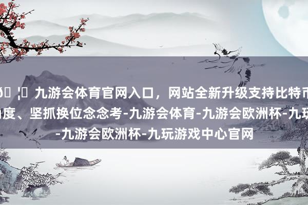 🦄九游会体育官网入口，网站全新升级支持比特币站在“用户”角度、坚抓换位念念考-九游会体育-九游会欧洲杯-九玩游戏中心官网