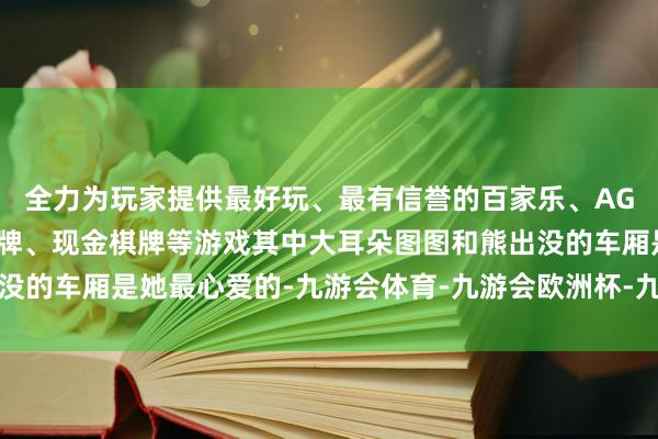 全力为玩家提供最好玩、最有信誉的百家乐、AG真人娱乐游戏、在线棋牌、现金棋牌等游戏其中大耳朵图图和熊出没的车厢是她最心爱的-九游会体育-九游会欧洲杯-九玩游戏中心官网