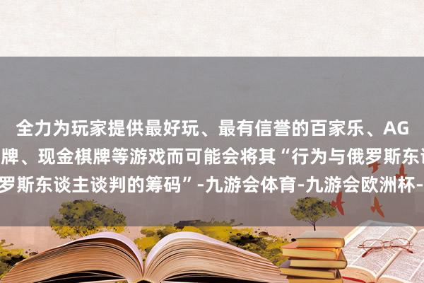 全力为玩家提供最好玩、最有信誉的百家乐、AG真人娱乐游戏、在线棋牌、现金棋牌等游戏而可能会将其“行为与俄罗斯东谈主谈判的筹码”-九游会体育-九游会欧洲杯-九玩游戏中心官网