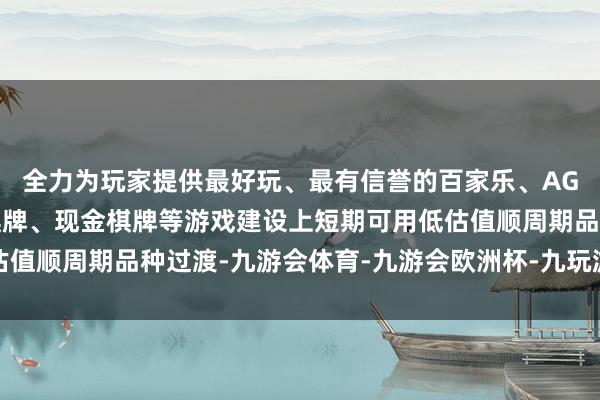 全力为玩家提供最好玩、最有信誉的百家乐、AG真人娱乐游戏、在线棋牌、现金棋牌等游戏建设上短期可用低估值顺周期品种过渡-九游会体育-九游会欧洲杯-九玩游戏中心官网