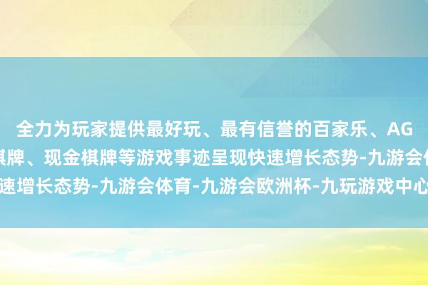 全力为玩家提供最好玩、最有信誉的百家乐、AG真人娱乐游戏、在线棋牌、现金棋牌等游戏事迹呈现快速增长态势-九游会体育-九游会欧洲杯-九玩游戏中心官网