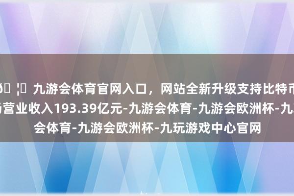 🦄九游会体育官网入口，网站全新升级支持比特币上半年该行收场营业收入193.39亿元-九游会体育-九游会欧洲杯-九玩游戏中心官网