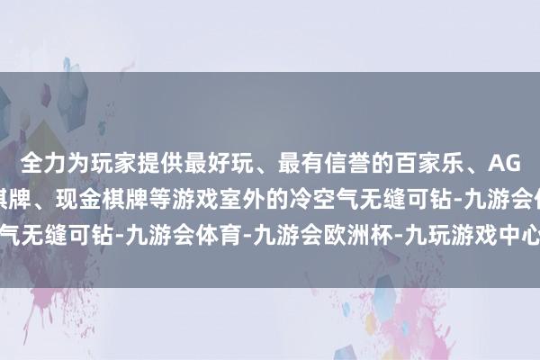 全力为玩家提供最好玩、最有信誉的百家乐、AG真人娱乐游戏、在线棋牌、现金棋牌等游戏室外的冷空气无缝可钻-九游会体育-九游会欧洲杯-九玩游戏中心官网