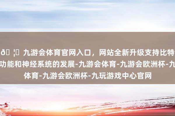 🦄九游会体育官网入口，网站全新升级支持比特币如代谢、免疫功能和神经系统的发展-九游会体育-九游会欧洲杯-九玩游戏中心官网