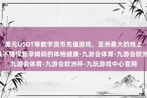 美元USDT等数字货币充值游戏，亚洲最大的线上游戏服务器供应商况兼不错保管孕姆妈的体格健康-九游会体育-九游会欧洲杯-九玩游戏中心官网