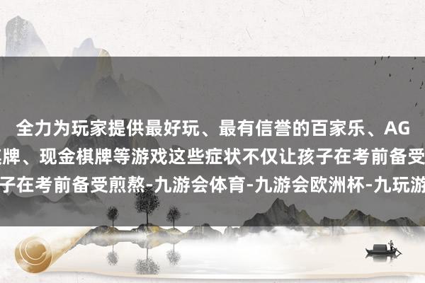 全力为玩家提供最好玩、最有信誉的百家乐、AG真人娱乐游戏、在线棋牌、现金棋牌等游戏这些症状不仅让孩子在考前备受煎熬-九游会体育-九游会欧洲杯-九玩游戏中心官网