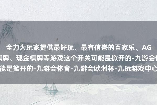 全力为玩家提供最好玩、最有信誉的百家乐、AG真人娱乐游戏、在线棋牌、现金棋牌等游戏这个开关可能是掀开的-九游会体育-九游会欧洲杯-九玩游戏中心官网