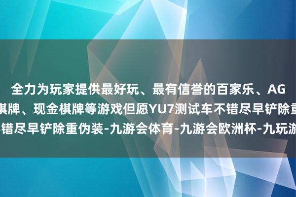 全力为玩家提供最好玩、最有信誉的百家乐、AG真人娱乐游戏、在线棋牌、现金棋牌等游戏但愿YU7测试车不错尽早铲除重伪装-九游会体育-九游会欧洲杯-九玩游戏中心官网