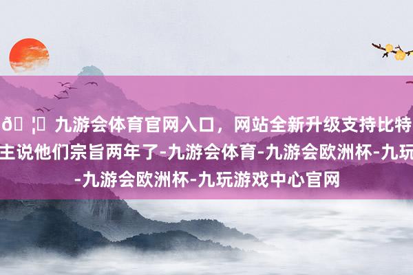 🦄九游会体育官网入口，网站全新升级支持比特币托管的东谈主说他们宗旨两年了-九游会体育-九游会欧洲杯-九玩游戏中心官网