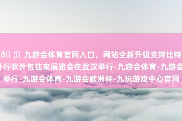 🦄九游会体育官网入口，网站全新升级支持比特币第十三届中国海外行状外包往来展览会在武汉举行-九游会体育-九游会欧洲杯-九玩游戏中心官网