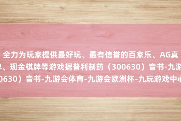 全力为玩家提供最好玩、最有信誉的百家乐、AG真人娱乐游戏、在线棋牌、现金棋牌等游戏据普利制药（300630）音书-九游会体育-九游会欧洲杯-九玩游戏中心官网