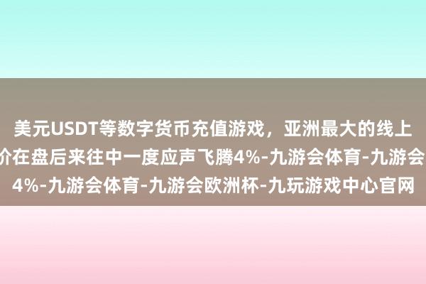 美元USDT等数字货币充值游戏，亚洲最大的线上游戏服务器供应商其股价在盘后来往中一度应声飞腾4%-九游会体育-九游会欧洲杯-九玩游戏中心官网