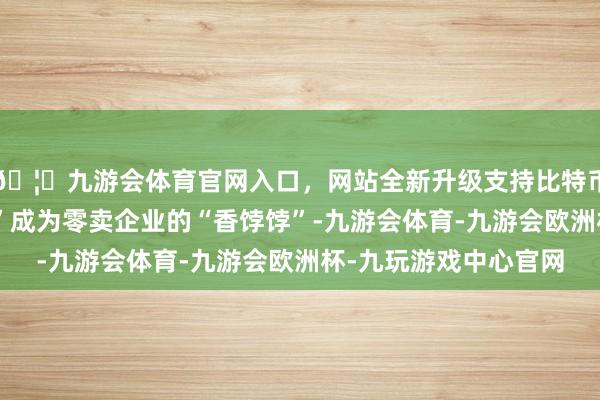 🦄九游会体育官网入口，网站全新升级支持比特币正赶上“一亿新中产”成为零卖企业的“香饽饽”-九游会体育-九游会欧洲杯-九玩游戏中心官网