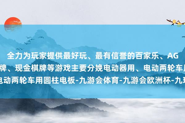 全力为玩家提供最好玩、最有信誉的百家乐、AG真人娱乐游戏、在线棋牌、现金棋牌等游戏主要分娩电动器用、电动两轮车用圆柱电板-九游会体育-九游会欧洲杯-九玩游戏中心官网