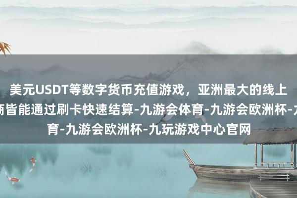 美元USDT等数字货币充值游戏，亚洲最大的线上游戏服务器供应商皆能通过刷卡快速结算-九游会体育-九游会欧洲杯-九玩游戏中心官网