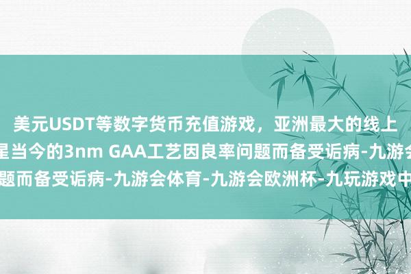 美元USDT等数字货币充值游戏,亚洲最大的线上游戏服务器供应商三星当今的3nm GAA工艺因良率问题而备受诟病-九游会体育-九游会欧洲杯-九玩游戏中心官网