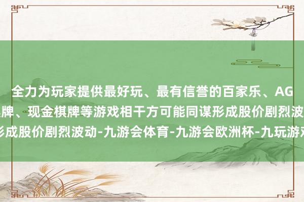 全力为玩家提供最好玩、最有信誉的百家乐、AG真人娱乐游戏、在线棋牌、现金棋牌等游戏相干方可能同谋形成股价剧烈波动-九游会体育-九游会欧洲杯-九玩游戏中心官网