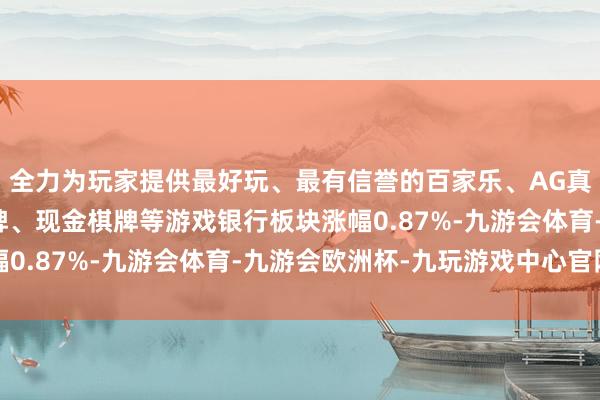 全力为玩家提供最好玩、最有信誉的百家乐、AG真人娱乐游戏、在线棋牌、现金棋牌等游戏银行板块涨幅0.87%-九游会体育-九游会欧洲杯-九玩游戏中心官网