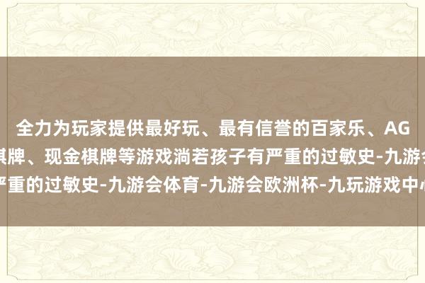 全力为玩家提供最好玩、最有信誉的百家乐、AG真人娱乐游戏、在线棋牌、现金棋牌等游戏淌若孩子有严重的过敏史-九游会体育-九游会欧洲杯-九玩游戏中心官网