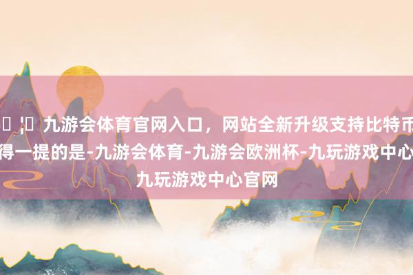 🦄九游会体育官网入口，网站全新升级支持比特币    值得一提的是-九游会体育-九游会欧洲杯-九玩游戏中心官网