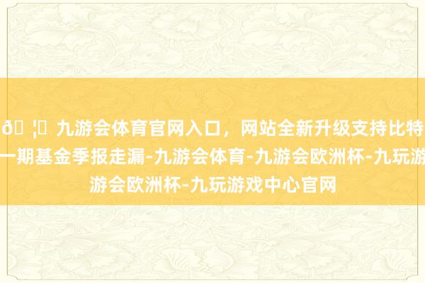 🦄九游会体育官网入口，网站全新升级支持比特币把柄最新一期基金季报走漏-九游会体育-九游会欧洲杯-九玩游戏中心官网