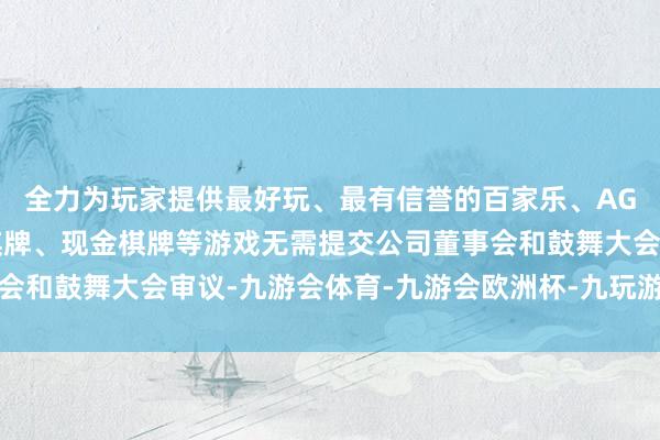 全力为玩家提供最好玩、最有信誉的百家乐、AG真人娱乐游戏、在线棋牌、现金棋牌等游戏无需提交公司董事会和鼓舞大会审议-九游会体育-九游会欧洲杯-九玩游戏中心官网