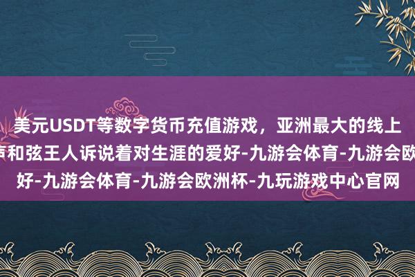美元USDT等数字货币充值游戏，亚洲最大的线上游戏服务器供应商每一声和弦王人诉说着对生涯的爱好-九游会体育-九游会欧洲杯-九玩游戏中心官网
